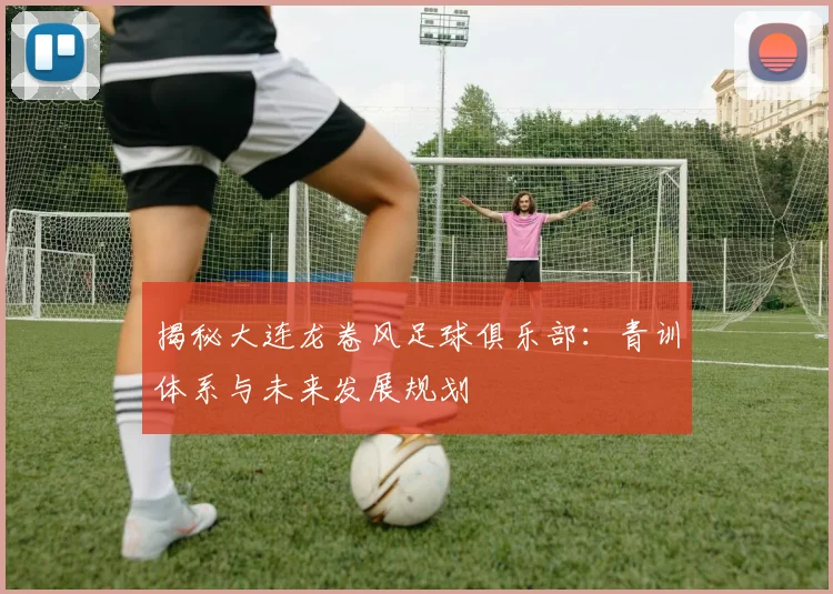 揭秘大连龙卷风足球俱乐部：青训体系与未来发展规划