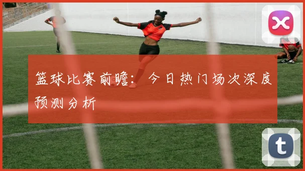 篮球比赛前瞻:今日热门场次深度预测分析