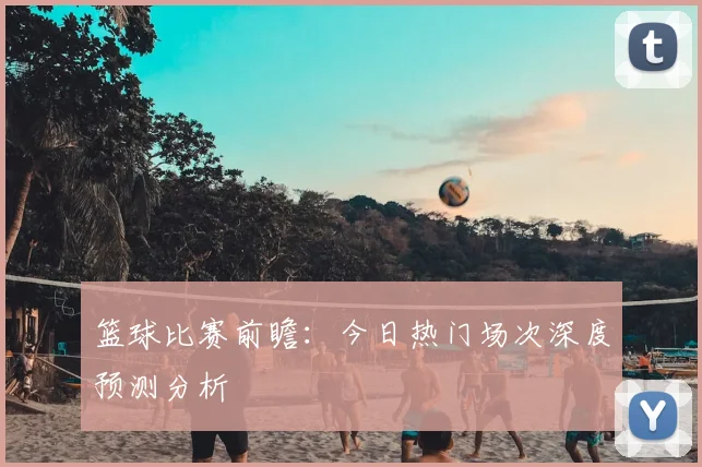 篮球比赛前瞻:今日热门场次深度预测分析