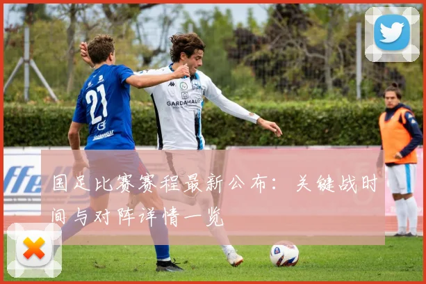 国足比赛赛程最新公布：关键战时间与对阵详情一览