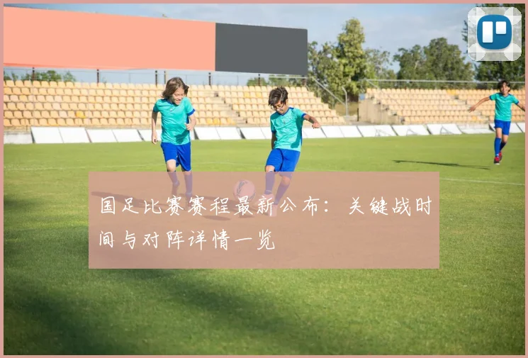 国足比赛赛程最新公布:关键战时间与对阵详情一览