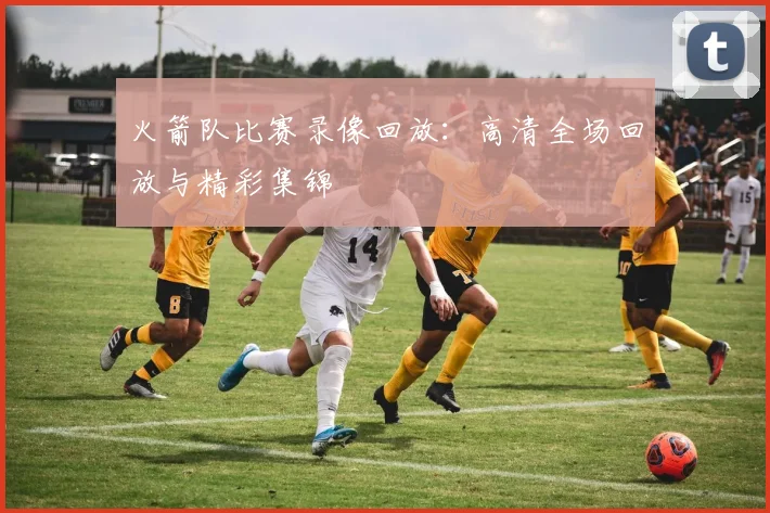 火箭队比赛录像回放:高清全场回放与精彩集锦
