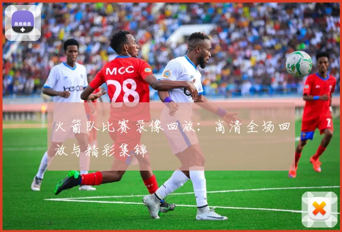 火箭队比赛录像回放:高清全场回放与精彩集锦